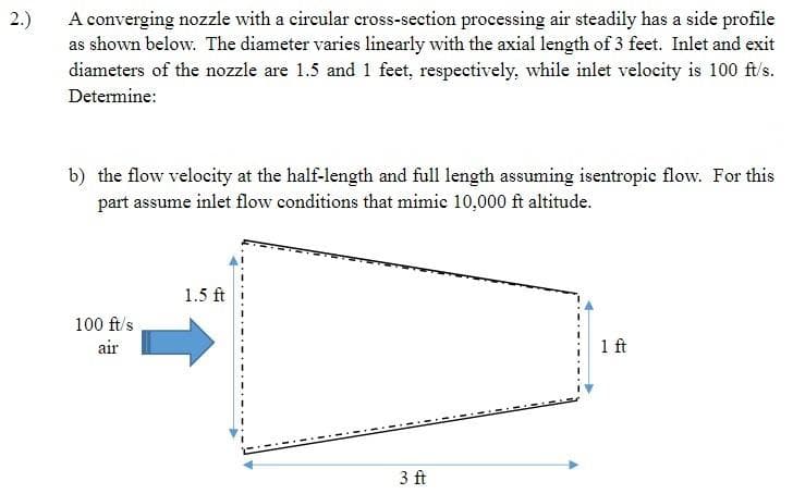 2.)
A converging nozzle with a circular cross-section processing air steadily has a side profile
as shown below. The diameter varies linearly with the axial length of 3 feet. Inlet and exit
diameters of the nozzle are 1.5 and 1 feet, respectively, while inlet velocity is 100 ft/s.
Determine:
b) the flow velocity at the half-length and full length assuming isentropic flow. For this
part assume inlet flow conditions that mimic 10,000 ft altitude.
100 ft/s
air
1.5 ft
3 ft
1 ft