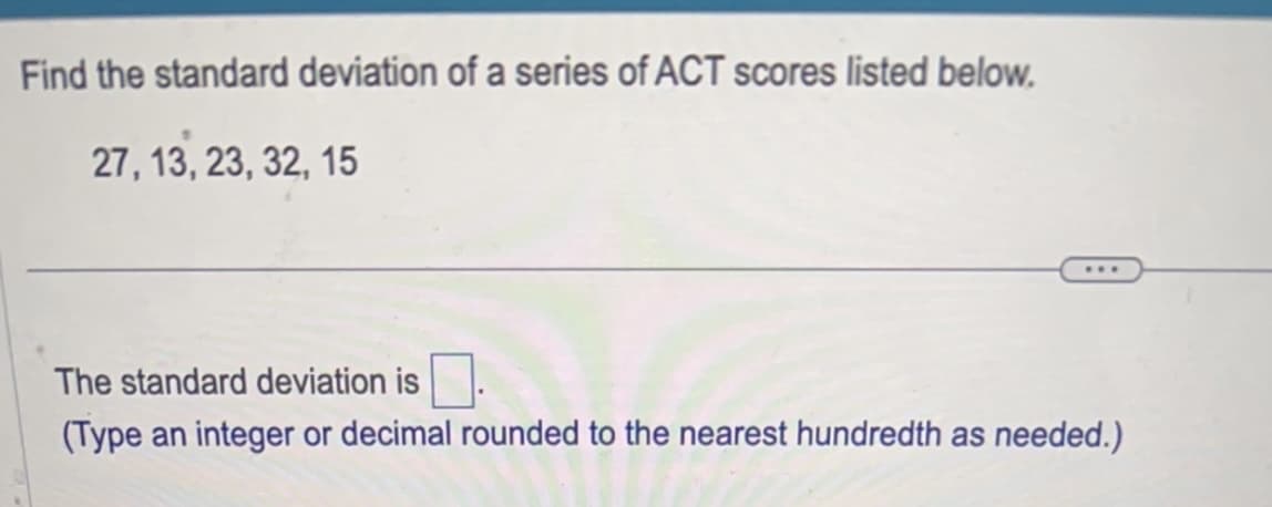 Find the standard deviation of a series of ACT scores listed below.
27, 13, 23, 32, 15
...
The standard deviation is
(Type an integer or decimal rounded to the nearest hundredth as needed.)