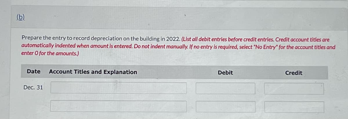 (b)
Prepare the entry to record depreciation on the building in 2022. (List all debit entries before credit entries. Credit account titles are
automatically indented when amount is entered. Do not indent manually. If no entry is required, select "No Entry" for the account titles and
enter O for the amounts.)
Date Account Titles and Explanation
Dec. 31
Debit
Credit