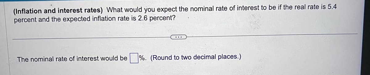 (Inflation and interest rates) What would you expect the nominal rate of interest to be if the real rate is 5.4
percent and the expected inflation rate is 2.6 percent?
The nominal rate of interest would be%. (Round to two decimal places.)