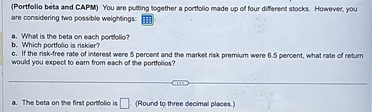 (Portfolio beta and CAPM) You are putting together a portfolio made up of four different stocks. However, you
are considering two possible weightings:
a. What is the beta on each portfolio?
b. Which portfolio is riskier?
c. If the risk-free rate of interest were 5 percent and the market risk premium were 6.5 percent, what rate of return
would you expect to earn from each of the portfolios?
a. The beta on the first portfolio is
(Round to three decimal places.)