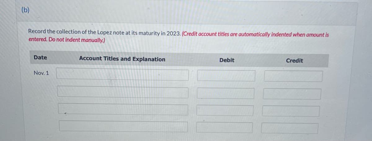 (b)
Record the collection of the Lopez note at its maturity in 2023. (Credit account titles are automatically indented when amount is
entered. Do not indent manually.)
Date
Nov. 1
Account Titles and Explanation
Debit
Credit