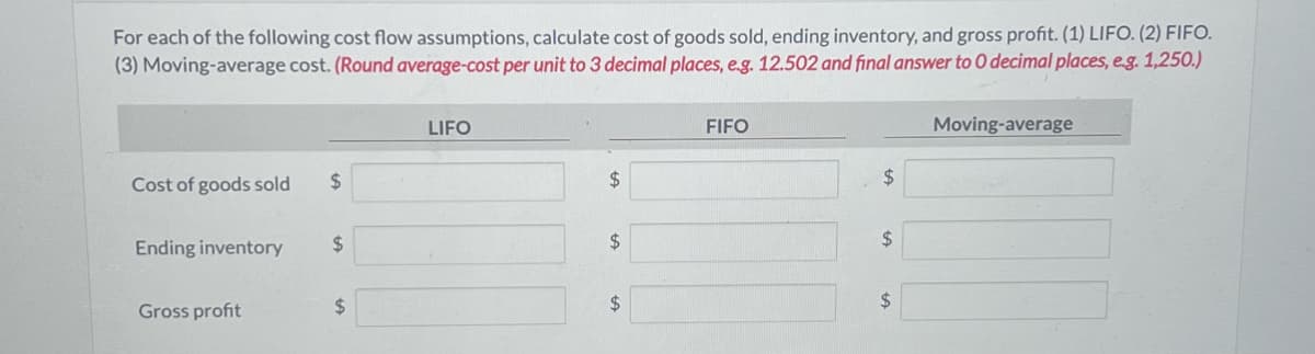 For each of the following cost flow assumptions, calculate cost of goods sold, ending inventory, and gross profit. (1) LIFO. (2) FIFO.
(3) Moving-average cost. (Round average-cost per unit to 3 decimal places, e.g. 12.502 and final answer to 0 decimal places, e.g. 1,250.)
Cost of goods sold $
Ending inventory
Gross profit
$
$
LIFO
$
$
$
FIFO
$
$
$
Moving-average