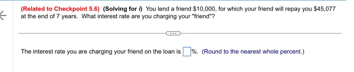 ←
(Related to Checkpoint 5.6) (Solving for i) You lend a friend $10,000, for which your friend will repay you $45,077
at the end of 7 years. What interest rate are you charging your "friend"?
The interest rate you are charging your friend on the loan is %. (Round to the nearest whole percent.)
