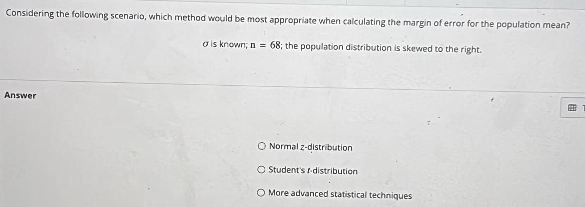 Considering the following scenario, which method would be most appropriate when calculating the margin of error for the population mean?
o is known; n = 68; the population distribution is skewed to the right.
Answer
O Normal z-distribution
O Student's t-distribution
O More advanced statistical techniques
EEB