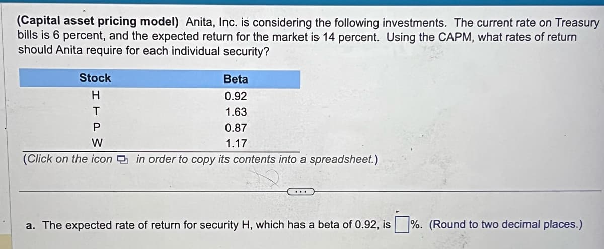 (Capital asset pricing model) Anita, Inc. is considering the following investments. The current rate on Treasury
bills is 6 percent, and the expected return for the market is 14 percent. Using the CAPM, what rates of return
should Anita require for each individual security?
Stock
H
T
P
W
(Click on the icon in order to copy its contents into a spreadsheet.)
Beta
0.92
1.63
0.87
1.17
a. The expected rate of return for security H, which has a beta of 0.92, is%. (Round to two decimal places.)