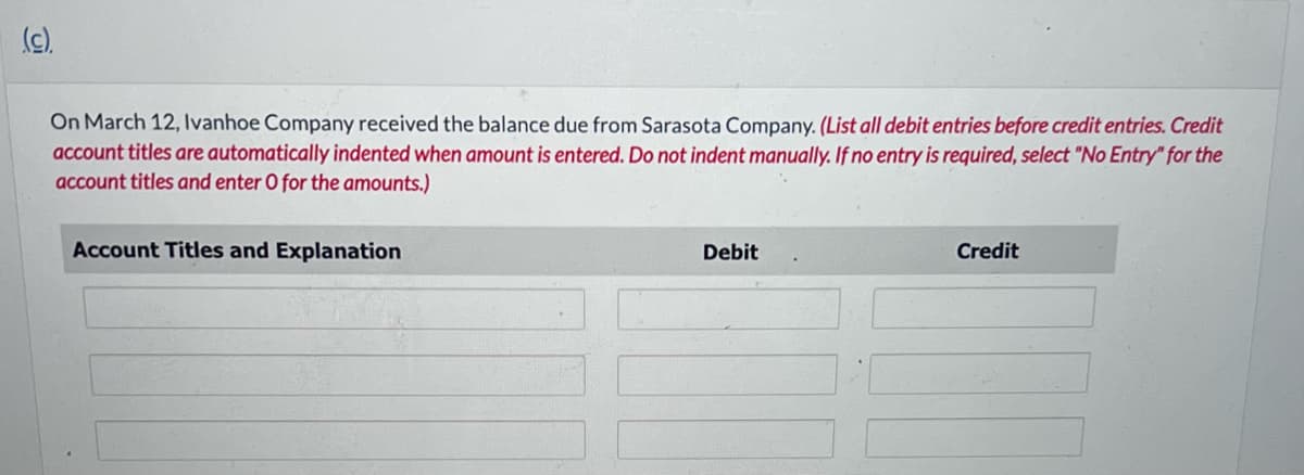 (c).
On March 12, Ivanhoe Company received the balance due from Sarasota Company. (List all debit entries before credit entries. Credit
account titles are automatically indented when amount is entered. Do not indent manually. If no entry is required, select "No Entry" for the
account titles and enter O for the amounts.)
Account Titles and Explanation
Debit
Credit