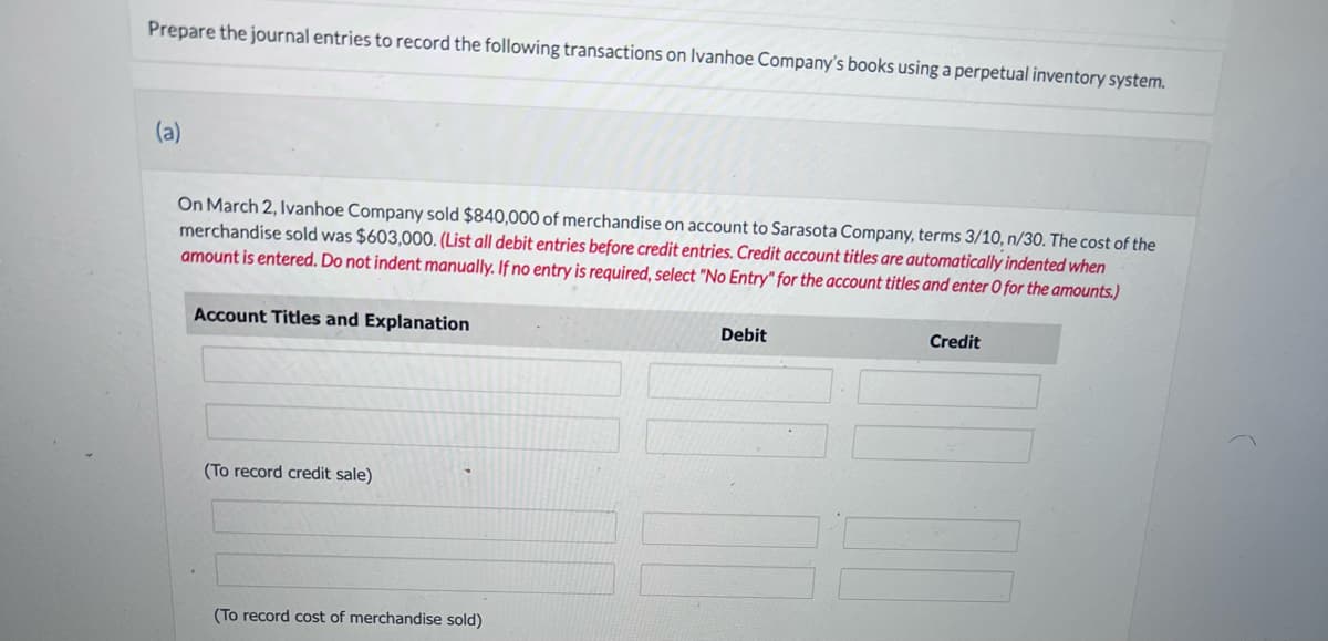 Prepare the journal entries to record the following transactions on Ivanhoe Company's books using a perpetual inventory system.
(a)
On March 2, Ivanhoe Company sold $840,000 of merchandise on account to Sarasota Company, terms 3/10, n/30. The cost of the
merchandise sold was $603,000. (List all debit entries before credit entries. Credit account titles are automatically indented when
amount is entered. Do not indent manually. If no entry is required, select "No Entry" for the account titles and enter O for the amounts.)
Account Titles and Explanation
(To record credit sale)
(To record cost of merchandise sold)
Debit
Credit