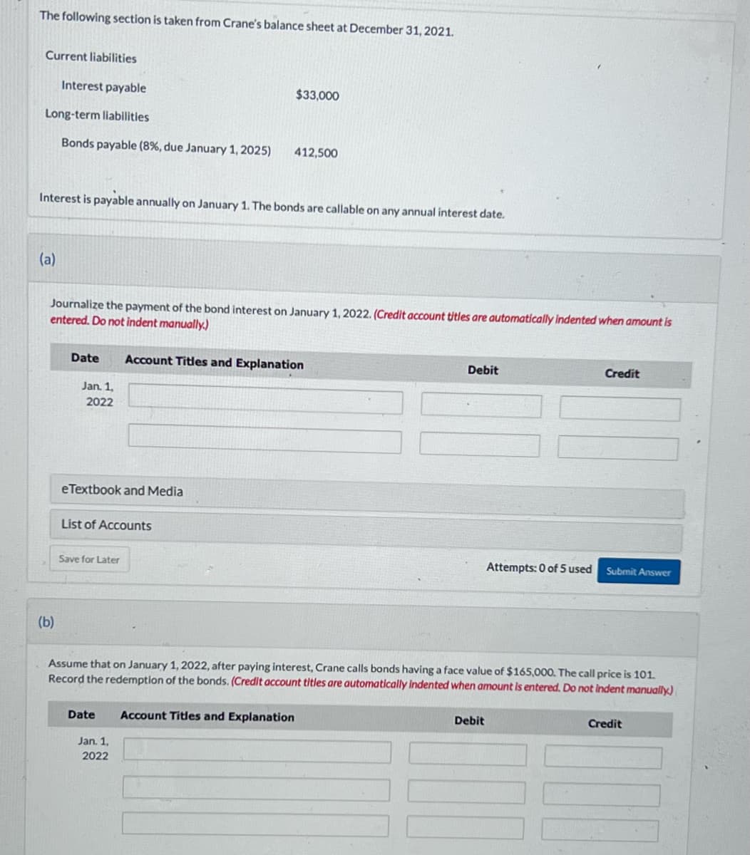 The following section is taken from Crane's balance sheet at December 31, 2021.
Current liabilities
Interest payable
Long-term liabilities
Bonds payable (8%, due January 1, 2025)
(a)
Interest is payable annually on January 1. The bonds are callable on any annual interest date.
(b)
Journalize the payment of the bond interest on January 1, 2022. (Credit account titles are automatically indented when amount is
entered. Do not indent manually.)
Date
Jan. 1,
2022
eTextbook and Media
List of Accounts
Save for Later
$33,000
412,500
Account Titles and Explanation
Date Account Titles and Explanation
Jan. 1,
2022
Debit
Attempts: 0 of 5 used
Assume that on January 1, 2022, after paying interest, Crane calls bonds having a face value of $165,000. The call price is 101.
Record the redemption of the bonds. (Credit account titles are automatically indented when amount is entered. Do not indent manually)
Debit
Credit
Submit Answer
Credit