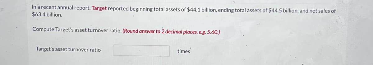 In a recent annual report, Target reported beginning total assets of $44.1 billion, ending total assets of $44.5 billion, and net sales of
$63.4 billion.
Compute Target's asset turnover ratio. (Round answer to 2 decimal places, e.g. 5.60.)
Target's asset turnover ratio
times