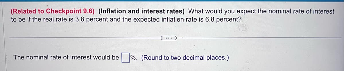 (Related to Checkpoint 9.6) (Inflation and interest rates) What would you expect the nominal rate of interest
to be if the real rate is 3.8 percent and the expected inflation rate is 6.8 percent?
The nominal rate of interest would be%. (Round to two decimal places.)