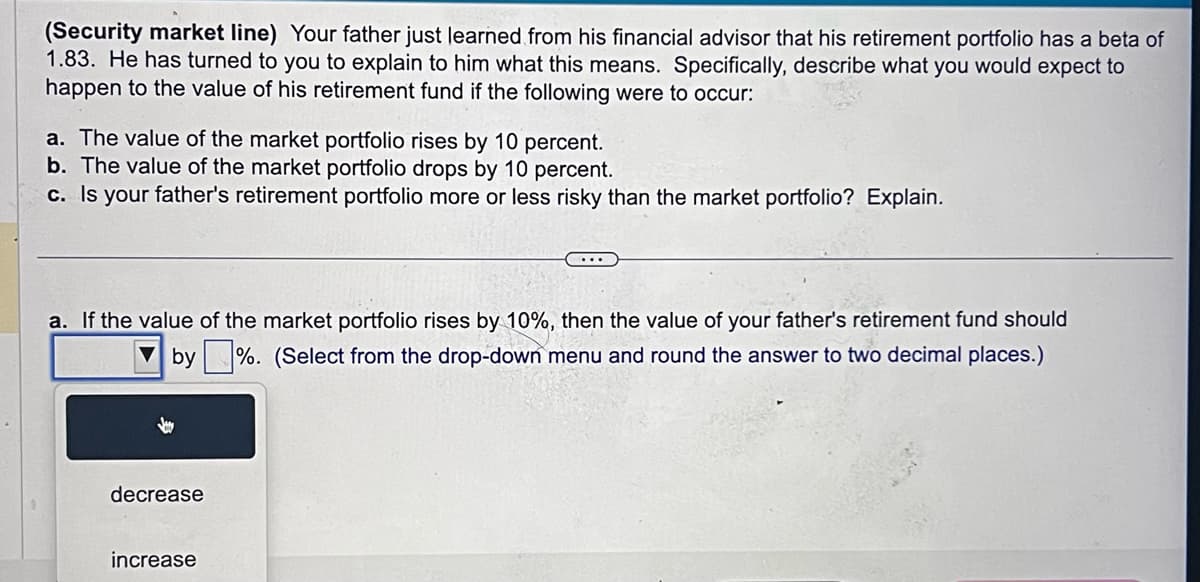 (Security market line) Your father just learned from his financial advisor that his retirement portfolio has a beta of
1.83. He has turned to you to explain to him what this means. Specifically, describe what you would expect to
happen to the value of his retirement fund if the following were to occur:
a. The value of the market portfolio rises by 10 percent.
b. The value of the market portfolio drops by 10 percent.
c. Is your father's retirement portfolio more or less risky than the market portfolio? Explain.
a. If the value of the market portfolio rises by 10%, then the value of your father's retirement fund should
by%. (Select from the drop-down menu and round the answer to two decimal places.)
decrease
increase