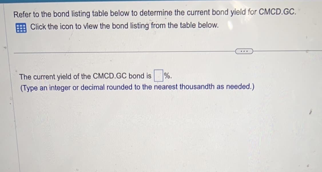 Refer to the bond listing table below to determine the current bond yield for CMCD.GC.
Click the icon to view the bond listing from the table below.
The current yield of the CMCD.GC bond is %.
(Type an integer or decimal rounded to the nearest thousandth as needed.)