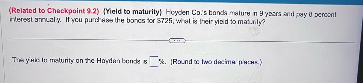 (Related to Checkpoint 9.2) (Yield to maturity) Hoyden Co.'s bonds mature in 9 years and pay 8 percent
interest annually. If you purchase the bonds for $725, what is their yield to maturity?
The yield to maturity on the Hoyden bonds is%. (Round to two decimal places.)