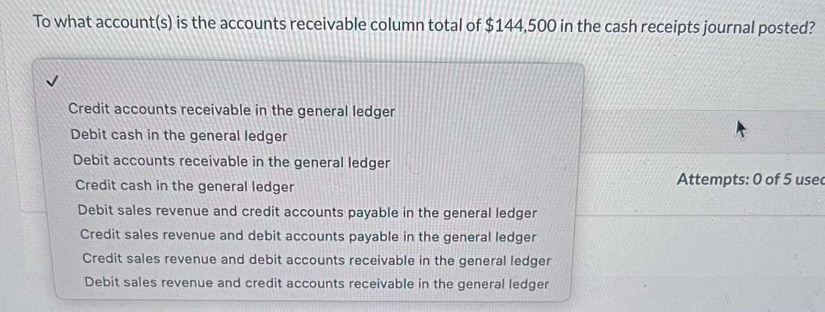 To what account(s) is the accounts receivable column total of $144,500 in the cash receipts journal posted?
✓
Credit accounts receivable in the general ledger
Debit cash in the general ledger
Debit accounts receivable in the general ledger
Credit cash in the general ledger
Debit sales revenue and credit accounts payable in the general ledger
Credit sales revenue and debit accounts payable in the general ledger
Credit sales revenue and debit accounts receivable in the general ledger
Debit sales revenue and credit accounts receivable in the general ledger
Attempts: 0 of 5 usec