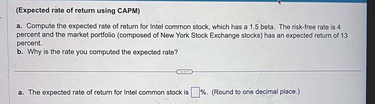 (Expected rate of return using CAPM)
a. Compute the expected rate of return for Intel common stock, which has a 1.5 beta. The risk-free rate is 4
percent and the market portfolio (composed of New York Stock Exchange stocks) has an expected return of 13
percent.
b. Why is the rate you computed the expected rate?
a. The expected rate of return for Intel common stock is%. (Round to one decimal place.)
