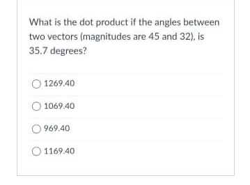 What is the dot product if the angles between
two vectors (magnitudes are 45 and 32), is
35.7 degrees?
1269.40
1069.40
969.40
1169.40
