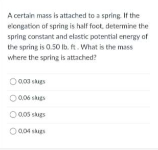 A certain mass is attached to a spring. If the
elongation of spring is half foot, determine the
spring constant and elastic potential energy of
the spring is 0.50 lb. ft. What is the mass
where the spring is attached?
0.03 slugs
O 0,06 slugs
0,05 slugs
O 0,04 slugs

