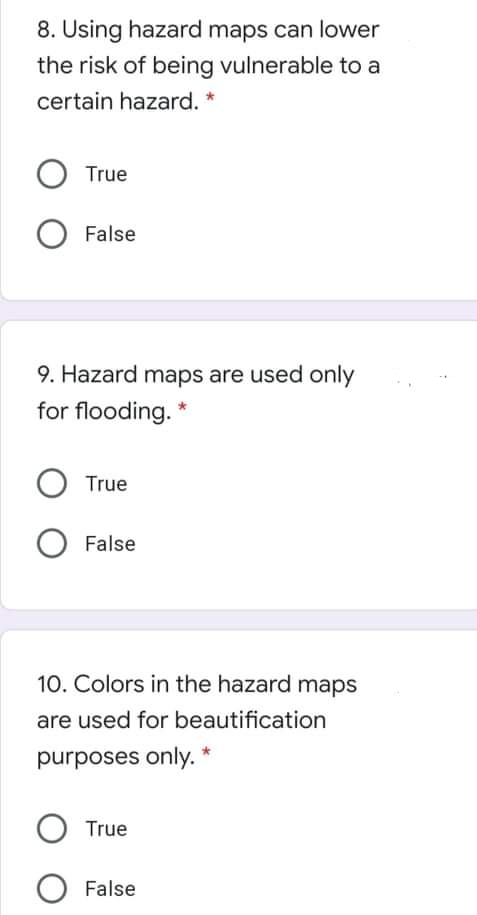 8. Using hazard maps can lower
the risk of being vulnerable to a
certain hazard. *
True
False
9. Hazard maps are used only
for flooding. *
True
O False
10. Colors in the hazard maps
are used for beautification
purposes only. *
True
O False
