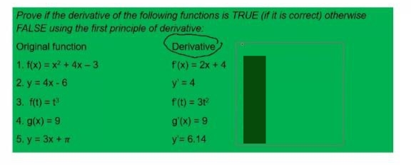 Prove if the derivative of the following functions is TRUE (if it is correct) otherwise
FALSE using the first principle of derivative
Derivative
Original function
1. f(x) = x2 + 4x-3
f(x) = 2x + 4
2. y = 4x-6
y' = 4
3. f(t) = t
f(t) = 31
4. g(x) = 9
g'(x) = 9
5. y = 3x + m
y'= 6.14

