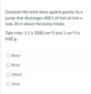 Compute the work done against gravity by a
pump that discharges 600 L of fuel oil into a
tank 20 m above the pump intake.
Take note: 1 Lis 1000 cm^3 and 1 cm^3 is
0.82 g.
O 86 kJ
O 96 kJ
O 106 kJ
O 76 kJ
