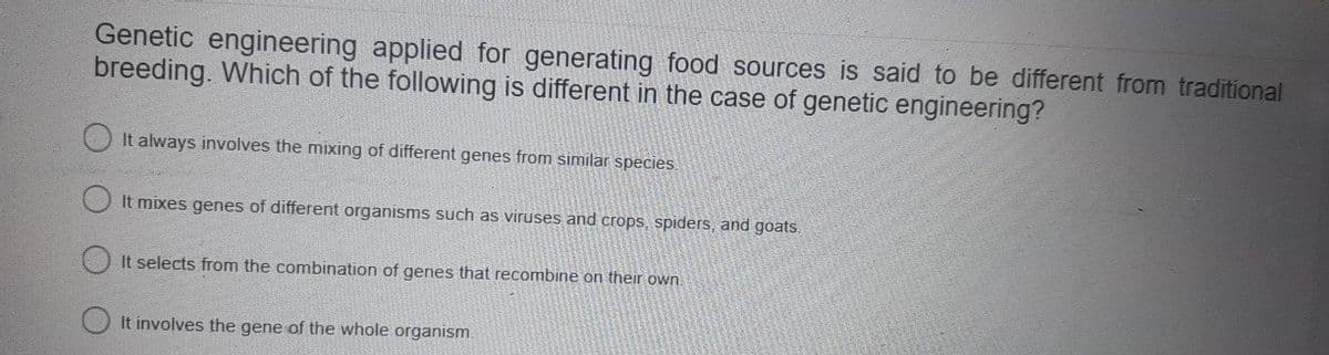 Genetic engineering applied for generating food sources is said to be different from traditional
breeding. Which of the following is different in the case of genetic engineering?
It always involves the mixing of different genes from similar species.
It mixes genes of different organisms such as viruses and crops, spiders, and goats.
It selects from the combination of genes that recombine on their own
It involves the gene of the whole organism.