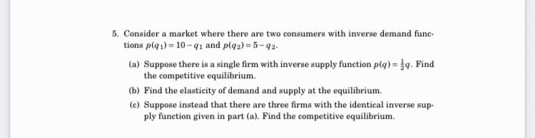 5. Consider a market where there are two mers with inverse demand func-
consu
tions p(q1) = 10 -91 and p(q2) = 5-92.
(a) Suppose there is a single firm with inverse supply function p(q) = }q. Find
the competitive equilibrium.
(b) Find the elasticity of demand and supply at the equilibrium.
(c) Suppose instead that there are three firms with the identical inverse sup-
ply function given in part (a). Find the competitive equilibrium.
