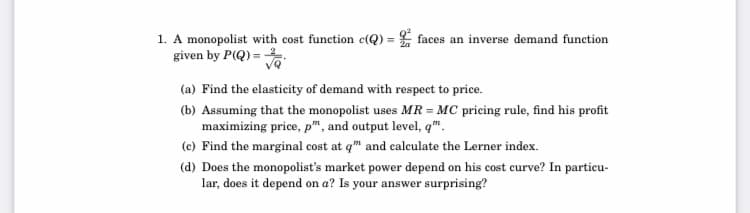 1. A monopolist with cost function c(Q) = faces an inverse demand function
given by P(Q) =
(a) Find the elasticity of demand with respect to price.
(b) Assuming that the monopolist uses MR = MC pricing rule, find his profit
maximizing price, p", and output level, q™.
(c) Find the marginal cost at q" and calculate the Lerner index.
(d) Does the monopolist's market power depend on his cost curve? In particu-
lar, does it depend on a? Is your answer surprising?

