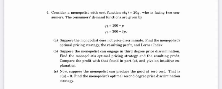 4. Consider a monopolist with cost funetion c(q) = 20g, who is facing two con-
sumers. The consumers' demand functions are given by
91 = 100 - p
92 = 300 – 3p.
(a) Suppose the monopolist does not price discriminate. Find the monopolist's
optimal pricing strategy, the resulting profit, and Lerner Index.
(b) Suppose the monopolist can engage in third degree price discrimination.
Find the monopolist's optimal pricing strategy and the resulting profit.
Compare the profit with that found in part (a), and give an intuitive ex-
planation.
(c) Now, suppose the monopolist can produce the good at zero cost. That is
clq) = 0. Find the monopolist's optimal second degree price discrimination
strategy.
