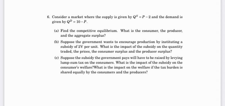6. Consider a market where the supply is given by QS = P - 2 and the demand is
given by QD = 10 -P.
(a) Find the competitive equilibrium. What is the consumer, the producer,
and the aggregate surplus?
(b) Suppose the government wants to encourage production by instituting a
subsidy of 2¥ per unit. What is the impact of the subsidy on the quantity
traded, the prices, the consumer surplus and the producer surplus?
(c) Suppose the subsidy the government pays will have to be raised by levying
lump-sum tax on the consumers. What is the impact of the subsidy on the
consumer's welfare?What is the impact on the welfare if the tax burden is
shared equally by the consumers and the producers?
