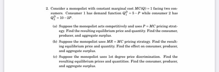 2. Consider a monopolist with constant marginal cost MC(Q) = 1 facing two con-
sumers. Consumer 1 has demand function Q? = 5-P while consumer 2 has
Q = 10 – 2P.
(a) Suppose the monopolist acts competitively and uses P = MC pricing strat-
egy. Find the resulting equilibrium price and quantity. Find the consumer,
producer, and aggregate surplus.
(b) Suppose the monopolist uses MR = MC pricing strategy. Find the result-
ing equilibrium price and quantity. Find the effect on consumer, producer,
and aggregate surplus.
(c) Suppose the monopolist uses 1st degree price discrimination. Find the
resulting equilibrium prices and quantities. Find the consumer, producer,
and aggregate surplus.
