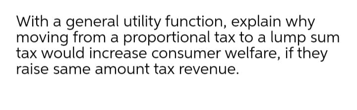 With a general utility function, explain why
moving from a proportional tax to a lump sum
tax would increase consumer welfare, if they
raise same amount tax revenue.
