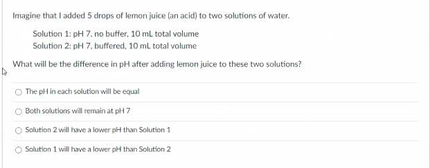 Imagine that I added 5 drops of lemon juice (an acid) to two solutions of water.
Solution 1: pH 7, no buffer, 10 mL total volume
Solution 2: pH 7, buffered, 10 ml total volume
What will be the difference in pH after ading lemon juice to these two solutions?
The pH in each solution will be equal
Both solutions will remain at pH 7
Solution 2 will have a lower pH than Solution 1
Solution 1 will have a lower pH than Solution 2
