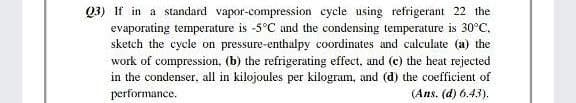 Q3) If in a standard vapor-compression cycle using refrigerant 22 the
evaporating temperature is -5°C and the condensing temperature is 30°C.
sketch the cycle on pressure-enthalpy coordinates and calculate (a) the
work of compression. (b) the refrigerating effect, and (c) the heat rejected
in the condenser, all in kilojoules per kilogram, and (d) the coefficient of
performance.
(Ans. (d) 6.43).
