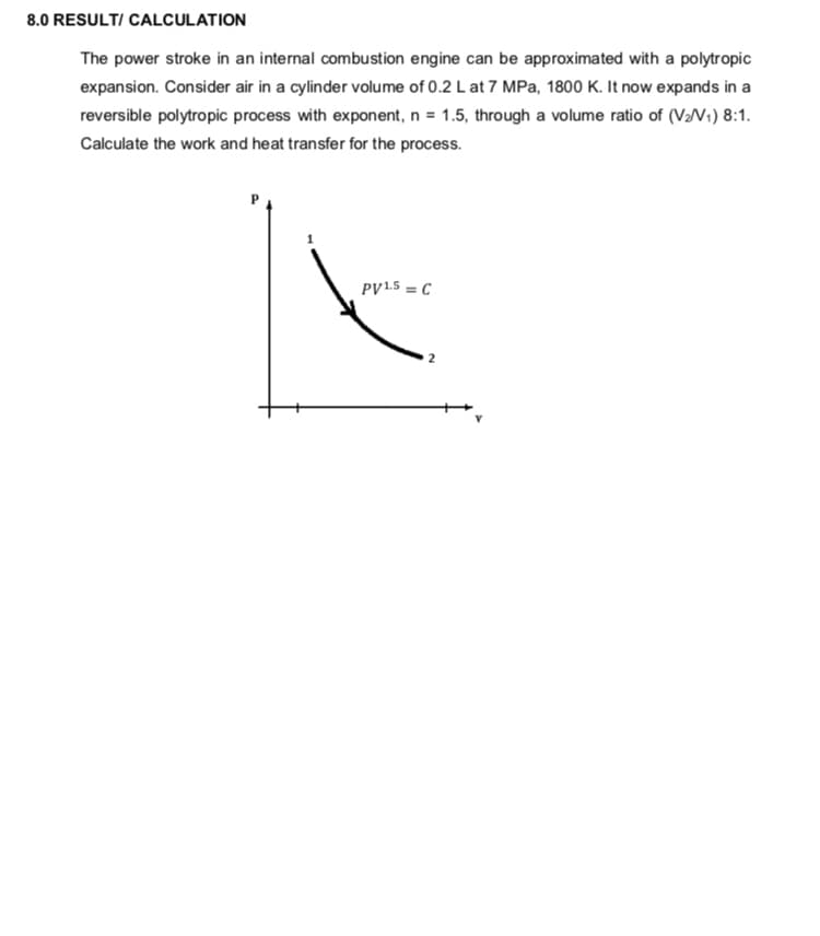 8.0 RESULT/ CALCULATION
The power stroke in an internal combustion engine can be approximated with a polytropic
expansion. Consider air in a cylinder volume of 0.2 L at 7 MPa, 1800 K. It now expands in a
reversible polytropic process with exponent, n = 1.5, through a volume ratio of (VN1) 8:1.
Calculate the work and heat transfer for the process.
PV1.5 = C
