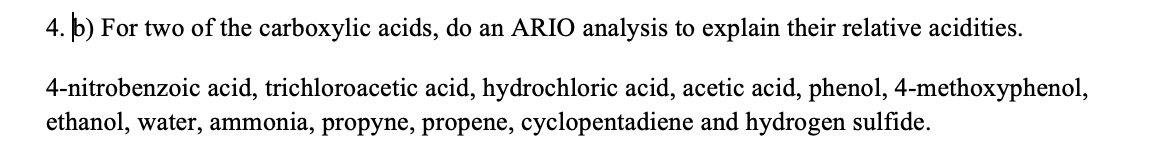 4. b) For two of the carboxylic acids, do an ARIO analysis to explain their relative acidities.
4-nitrobenzoic acid, trichloroacetic acid, hydrochloric acid, acetic acid, phenol, 4-methoxyphenol,
ethanol, water, ammonia, propyne, propene, cyclopentadiene and hydrogen sulfide.