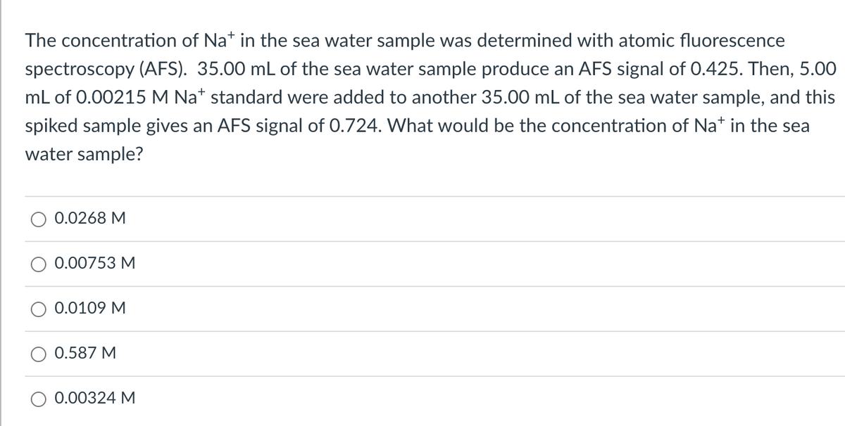 The concentration of Na* in the sea water sample was determined with atomic fluorescence
spectroscopy (AFS). 35.00 mL of the sea water sample produce an AFS signal of 0.425. Then, 5.00
mL of 0.00215 M Nat standard were added to another 35.00 mL of the sea water sample, and this
spiked sample gives an AFS signal of 0.724. What would be the concentration of Na* in the sea
water sample?
0.0268 M
0.00753 M
0.0109 M
0.587 M
0.00324 M