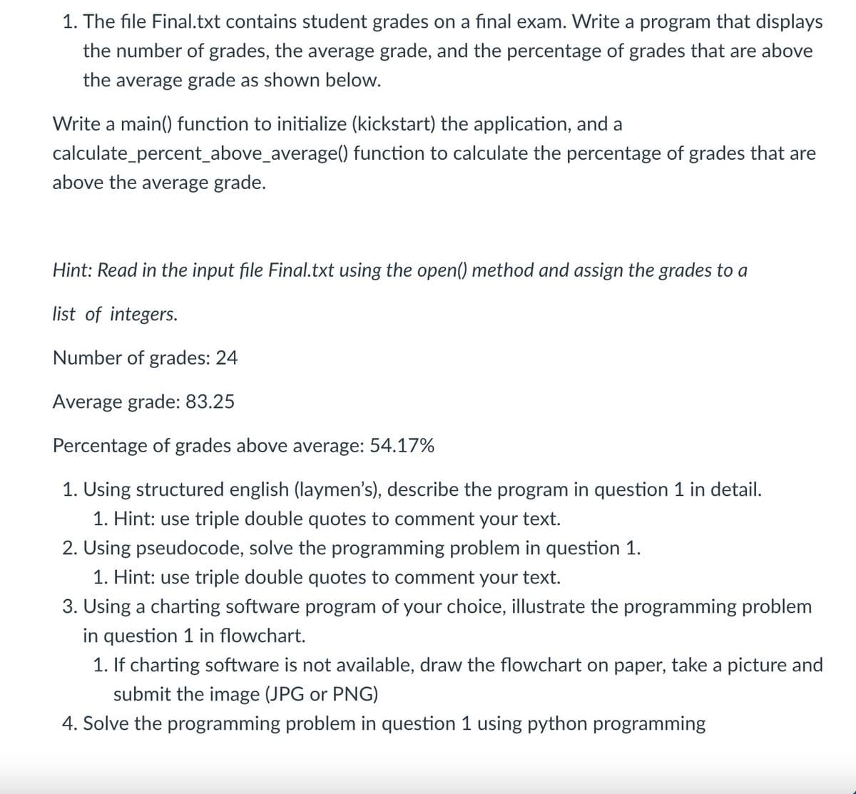 1. The file Final.txt contains student grades on a final exam. Write a program that displays
the number of grades, the average grade, and the percentage of grades that are above
the average grade as shown below.
Write a main() function to initialize (kickstart) the application, and a
calculate_percent_above_average() function to calculate the percentage of grades that are
above the average grade.
Hint: Read in the input file Final.txt using the open() method and assign the grades to a
list of integers.
Number of grades: 24
Average grade: 83.25
Percentage of grades above average: 54.17%
1. Using structured english (laymen's), describe the program in question 1 in detail.
1. Hint: use triple double quotes to comment your text.
2. Using pseudocode, solve the programming problem in question 1.
1. Hint: use triple double quotes to comment your text.
3. Using a charting software program of your choice, illustrate the programming problem
in question 1 in flowchart.
1. If charting software is not available, draw the flowchart on paper, take a picture and
submit the image (JPG or PNG)
4. Solve the programming problem in question 1 using python programming
