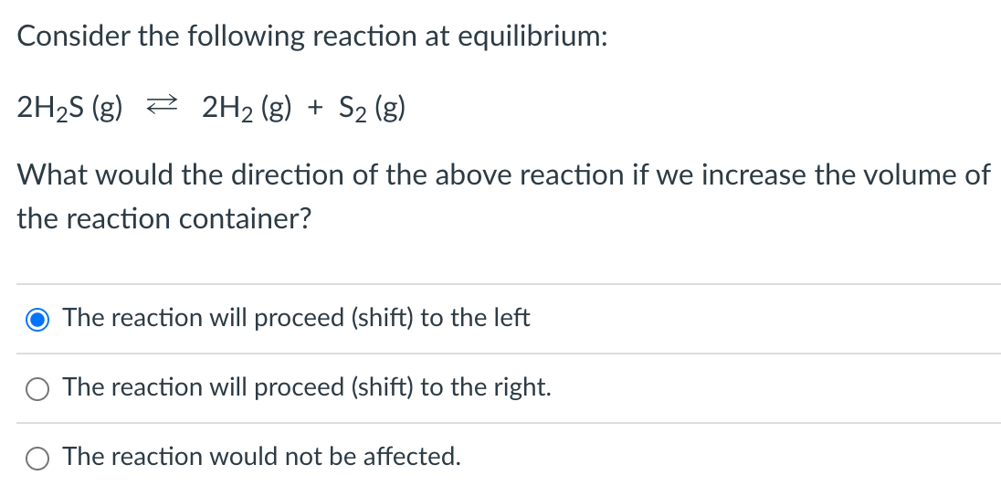 Consider the following reaction at equilibrium:
2H₂S (g) 2H₂(g) + S₂ (g)
What would the direction of the above reaction if we increase the volume of
the reaction container?
O The reaction will proceed (shift) to the left
The reaction will proceed (shift) to the right.
The reaction would not be affected.