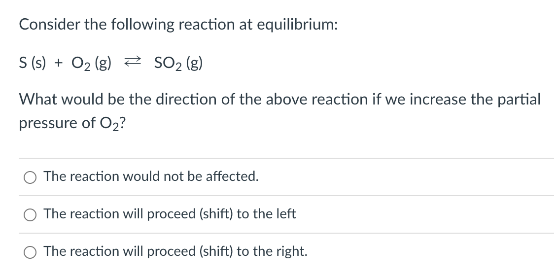 Consider the following reaction at equilibrium:
S (s) + O₂(g) → SO₂ (g)
What would be the direction of the above reaction if we increase the partial
pressure of O₂?
The reaction would not be affected.
O The reaction will proceed (shift) to the left
O The reaction will proceed (shift) to the right.