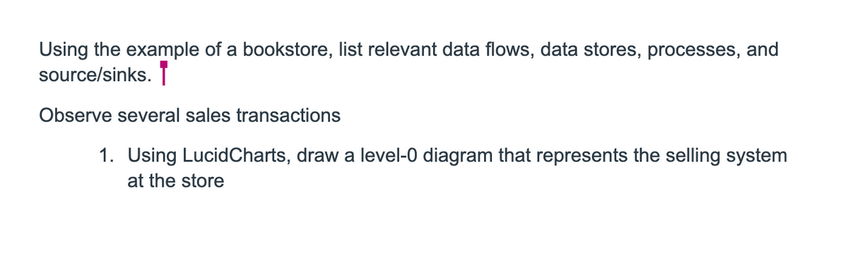 Using the example of a bookstore, list relevant data flows, data stores, processes, and
source/sinks.
Observe several sales transactions
1. Using LucidCharts, draw a level-0 diagram that represents the selling system
at the store