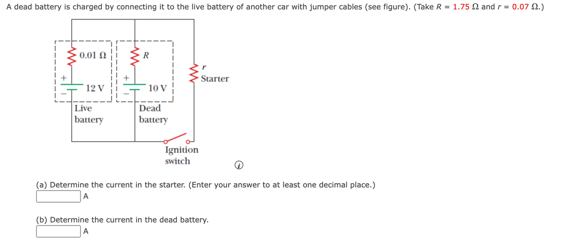 A dead battery is charged by connecting it to the live battery of another car with jumper cables (see figure). (Take R = 1.75 and r = 0.07 2.)
0.01 Ω
12 V
Live
battery
R
10 V
Dead
battery
www
Ignition
switch
Starter
(a) Determine the current in the starter. (Enter your answer to at least one decimal place.)
A
(b) Determine the current in the dead battery.
A