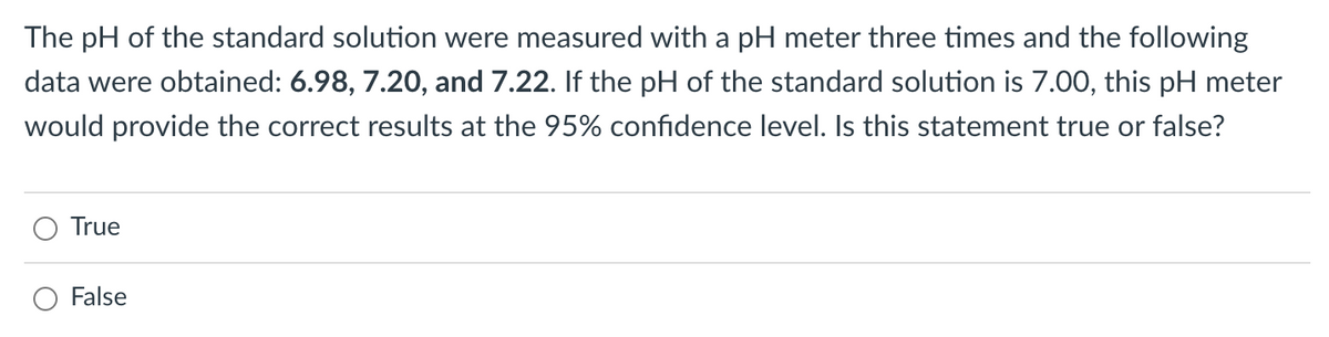 The pH of the standard solution were measured with a pH meter three times and the following
data were obtained: 6.98, 7.20, and 7.22. If the pH of the standard solution is 7.00, this pH meter
would provide the correct results at the 95% confidence level. Is this statement true or false?
True
False