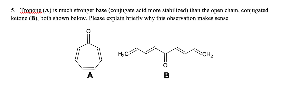 5. Tropone (A) is much stronger base (conjugate acid more stabilized) than the open chain, conjugated
ketone (B), both shown below. Please explain briefly why this observation makes sense.
CH2
H2C
A
B
