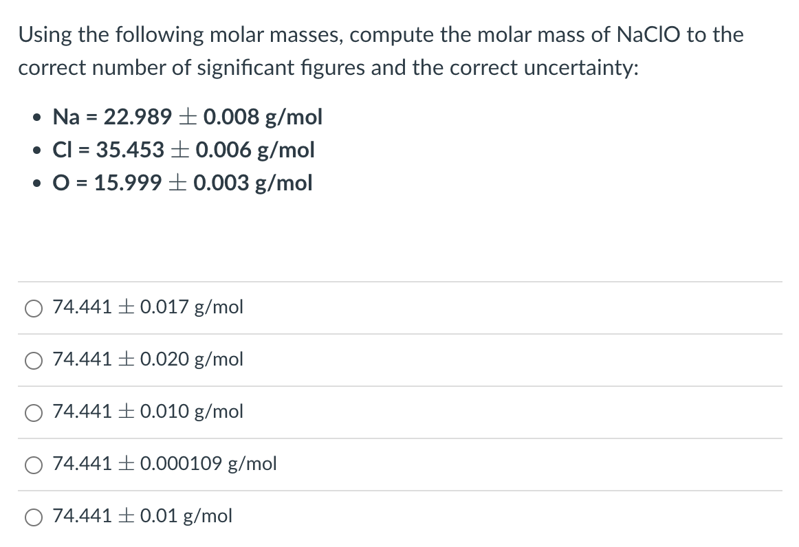 Using the following molar masses, compute the molar mass of NaCIO to the
correct number of significant figures and the correct uncertainty:
• Na = 22.989 +0.008 g/mol
• CI = 35.453 +0.006 g/mol
• O = 15.999 +0.003 g/mol
74.441 +0.017 g/mol
74.441 +0.020 g/mol
74.441 0.010 g/mol
74.441 +0.000109 g/mol
O 74.441 +0.01 g/mol
