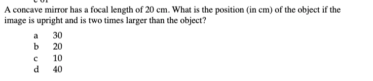 A concave mirror has a focal length of 20 cm. What is the position (in cm) of the object if the
image is upright and is two times larger than the object?
a
b
с
d
30
20
10
40