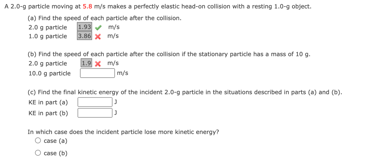A 2.0-g particle moving at 5.8 m/s makes a perfectly elastic head-on collision with a resting 1.0-g object.
(a) Find the speed of each particle after the collision.
2.0 g particle
1.93
m/s
1.0 g particle 3.86 X m/s
(b) Find the speed of each particle after the collision if the stationary particle has a mass of 10 g.
2.0 g particle
1.9 X
m/s
m/s
10.0 g particle
(c) Find the final kinetic energy of the incident 2.0-g particle in the situations described in parts (a) and (b).
KE in part (a)
J
KE in part (b)
In which case does the incident particle lose more kinetic energy?
case (a)
case (b)