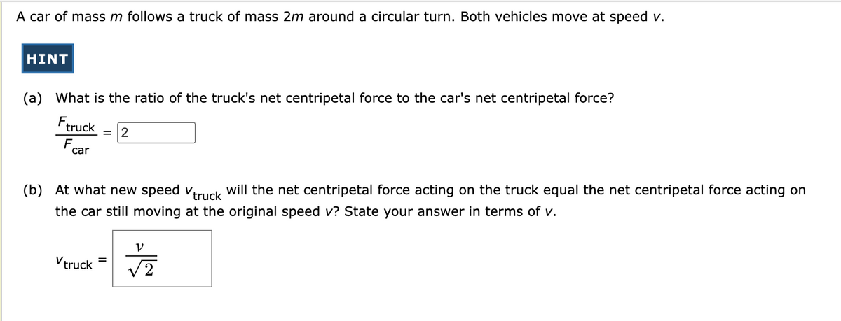 (a) What is the ratio of the truck's net centripetal force to the car's net centripetal force?
Ftruck
F car
A car of mass m follows a truck of mass 2m around a circular turn. Both vehicles move at speed v.
HINT
= 2
(b) At what new speed truck will the net centripetal force acting on the truck equal the net centripetal force acting on
the car still moving at the original speed v? State your answer in terms of v.
Vtruck
=
V
√2