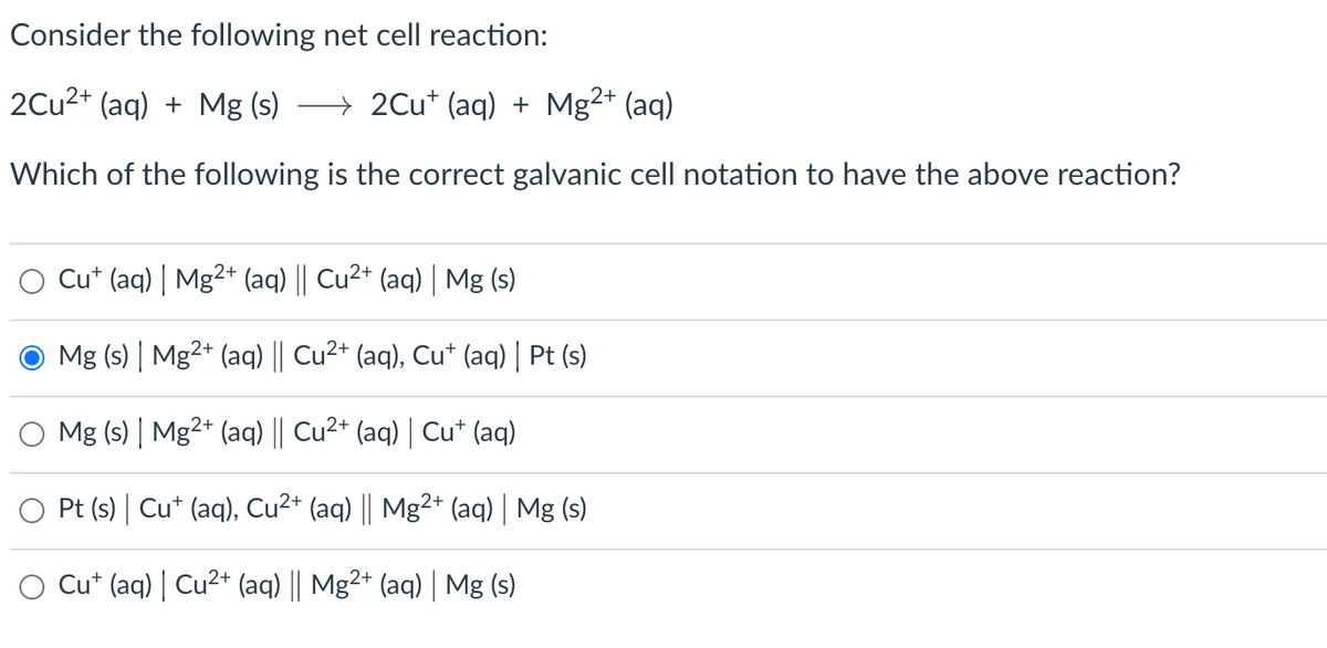 Consider the following net cell reaction:
2Cu²+ (aq) + Mg (s) →→ 2Cu+ (aq) + Mg²+ (aq)
Which of the following is the correct galvanic cell notation to have the above reaction?
Cut (aq) | Mg²+ (aq) || Cu²+ (aq) | Mg (s)
Mg (s) | Mg2+ (aq) || Cu²+ (aq), Cu+ (aq) | Pt (s)
Mg (s) | Mg2+ (aq) || Cu²+ (aq) | Cu† (aq)
Pt (s) | Cu+ (aq), Cu²+ (aq) || Mg²+ (aq) | Mg (s)
Cut (aq) | Cu²+ (aq) || Mg2+ (aq) | Mg (s)
