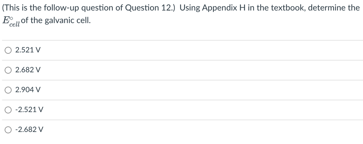 (This is the follow-up question of Question 12.) Using Appendix H in the textbook, determine the
E of the galvanic cell.
cell
2.521 V
2.682 V
2.904 V
-2.521 V
-2.682 V